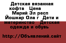Детская вязанная кофта › Цена ­ 600 - Марий Эл респ., Йошкар-Ола г. Дети и материнство » Детская одежда и обувь   